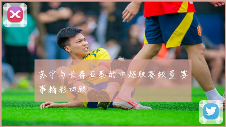 苏宁与长春亚泰的中超联赛较量 赛事精彩回顾