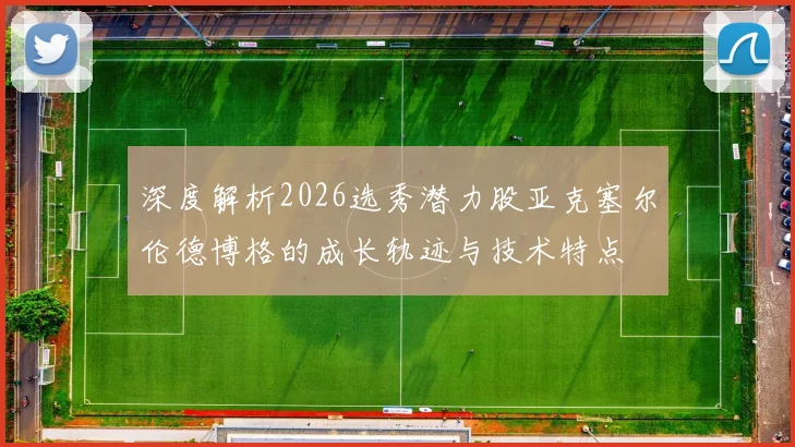 深度解析2026选秀潜力股亚克塞尔伦德博格的成长轨迹与技术特点