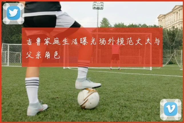 吉鲁家庭生活曝光场外模范丈夫与父亲角色