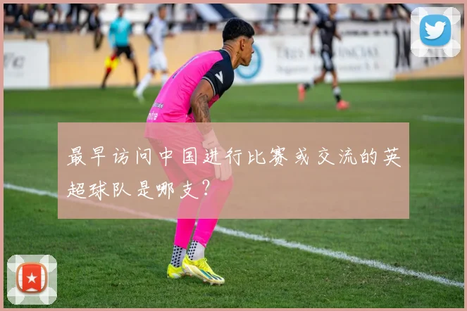 最早访问中国进行比赛或交流的英超球队是哪支？