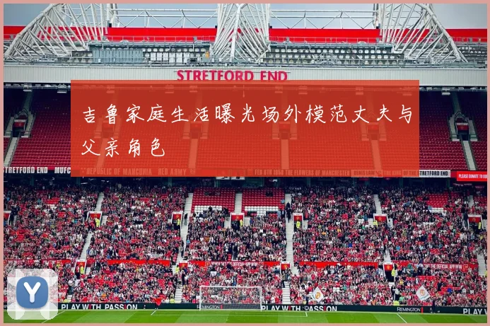 吉鲁家庭生活曝光场外模范丈夫与父亲角色
